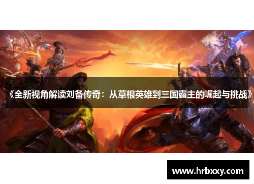 《全新视角解读刘备传奇：从草根英雄到三国霸主的崛起与挑战》